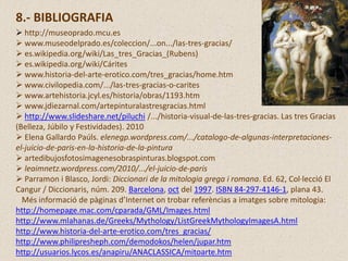  http://museoprado.mcu.es
 www.museodelprado.es/coleccion/...on.../las-tres-gracias/
 es.wikipedia.org/wiki/Las_tres_Gracias_(Rubens)
 es.wikipedia.org/wiki/Cárites
 www.historia-del-arte-erotico.com/tres_gracias/home.htm
 www.civilopedia.com/.../las-tres-gracias-o-carites
 www.artehistoria.jcyl.es/historia/obras/1193.htm
 www.jdiezarnal.com/artepinturalastresgracias.html
 http://www.slideshare.net/piluchi /.../historia-visual-de-las-tres-gracias. Las tres Gracias
(Belleza, Júbilo y Festividades). 2010
 Elena Gallardo Paúls. elenegp.wordpress.com/.../catalogo-de-algunas-interpretaciones-
el-juicio-de-paris-en-la-historia-de-la-pintura
 artedibujosfotosimagenesobraspinturas.blogspot.com
 leaimnetz.wordpress.com/2010/.../el-juicio-de-paris
 Parramon i Blasco, Jordi: Diccionari de la mitologia grega i romana. Ed. 62, Col·lecció El
Cangur / Diccionaris, núm. 209. Barcelona, oct del 1997. ISBN 84-297-4146-1, plana 43.
Més informació de pàginas d’Internet on trobar referèncias a imatges sobre mitologia:
http://homepage.mac.com/cparada/GML/Images.html
http://www.mlahanas.de/Greeks/Mythology/ListGreekMythologyImagesA.html
http://www.historia-del-arte-erotico.com/tres_gracias/
http://www.philipresheph.com/demodokos/helen/jupar.htm
http://usuarios.lycos.es/anapiru/ANACLASSICA/mitoarte.htm
8.- BIBLIOGRAFIA
 