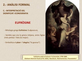 Eufròsine amb la Fantasia i la Serenitat, 1799-1800.
SiJohann Heinrich Füssli (1741-1825). Neoclàssic. Neomanierista. Preromàntic?
2.- ANÀLISI FORMAL
C.- INTERPRETACIÓ DEL
SIGNIFICAT: ICONOGRAFIA
EUFRÒSINE
- Mitologia grega Eufròsine: Ευφροσυνη.
- Sembla que era la gràcia mitjana, entre Àglae
(més petita) i Talia (la major).
- Simbolitza el plaer i l’alegria (“la gozosa”).
 