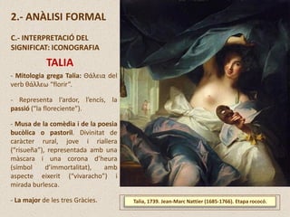 Talia, 1739. Jean-Marc Nattier (1685-1766). Etapa rococó.
2.- ANÀLISI FORMAL
C.- INTERPRETACIÓ DEL
SIGNIFICAT: ICONOGRAFIA
TALIA
- Mitologia grega Talia: Θάλεια del
verb θάλλεω “florir”.
- Representa l‘ardor, l’encís, la
passió (“la floreciente”).
- Musa de la comèdia i de la poesia
bucòlica o pastoril. Divinitat de
caràcter rural, jove i riallera
(“risueña”), representada amb una
màscara i una corona d’heura
(símbol d’immortalitat), amb
aspecte eixerit (“vivaracho”) i
mirada burlesca.
- La major de les tres Gràcies.
 