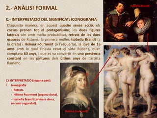 2.- ANÀLISI FORMAL
C.- INTERPRETACIÓ DEL SIGNIFICAT: ICONOGRAFIA
D’aquesta manera, en aquest quadre sense acció, els
cossos prenen tot el protagonisme; les dues figures
laterals són amb molta probabilitat, retrats de les dues
esposes de Rubens: la primera muller, Isabella Brandt (a
la dreta) i Helena Fourment (a l’esquerra), la jove de 16
anys amb la qual s’havia casat el vidu Rubens, quan
comptava 60 anys, i que es va convertir en una presència
constant en les pintures dels últims anys de l‘artista
flamenc.
Isabella Brandt
C) INTERPRETACIÓ (segona part):
• Iconografia
- Retrats.
- Hélène Fourment (segona dona).
- Isabella Brandt (primera dona,
no amb seguretat).
Helena Fourment
 