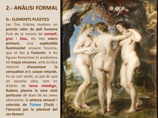 2.- ANÀLISI FORMAL
D.- ELEMENTS PLÀSTICS
Les Tres Gràcies mostren un
preciós color de pell humana
fruit de la mescla de vermell,
groc i blau, els tres colors
primaris. Una esplèndida
lluminositat envaeix l’escena,
que té lloc a l’exterior. A les
figures femenines hi predomina
els traços sinuosos, amb la clara
intenció d’accentuar la
sensualitat dels cossos rotunds.
En un cert sentit, es pot dir que
en aquesta obra, com en
d’altres de tema mitològic,
Rubens plasma la seva visió
particular de dues de les seves
obsessions: la pintura sensual i
colorista de Tiziano (Ticià) i
l’atracció per la plenitud del
cos femení.
 