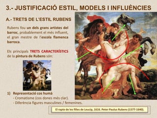 3.- JUSTIFICACIÓ ESTIL, MODELS I INFLUÈNCIES
A.- TRETS DE L’ESTIL RUBENS
Rubens fou un dels grans artistes del
barroc, probablement el més influent,
el gran mestre de l’escola flamenca
barroca.
Els principals TRETS CARACTERÍSTICS
de la pintura de Rubens són:
El rapte de les filles de Leucip, 1616. Peter Paulus Rubens (1577-1640).
1) Representació cos humà
- Cromatisme (cos dones més clar).
- Diferència figures masculines / femenines.
 