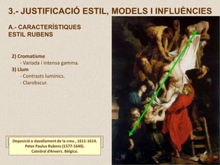 2) Cromatisme
- Variada i intensa gamma.
3) Llum
- Contrasts lumínics.
- Clarobscur.
Deposició o davallament de la creu , 1611-1614.
Peter Paulus Rubens (1577-1640).
Catedral d’Anvers. Bèlgica.
3.- JUSTIFICACIÓ ESTIL, MODELS I INFLUÈNCIES
A.- CARACTERÍSTIQUES
ESTIL RUBENS
 