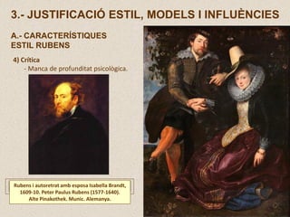4) Crítica
- Manca de profunditat psicològica.
Rubens i autoretrat amb esposa Isabella Brandt,
1609-10. Peter Paulus Rubens (1577-1640).
Alte Pinakothek. Munic. Alemanya.
3.- JUSTIFICACIÓ ESTIL, MODELS I INFLUÈNCIES
A.- CARACTERÍSTIQUES
ESTIL RUBENS
 