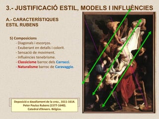 5) Composicions
- Diagonals i escorços.
- Exuberant en detalls i colorit.
- Sensació de moviment.
- Influències tenebrisme.
- Classicisme barroc dels Carracci.
- Naturalisme barroc de Caravaggio.
Deposició o davallament de la creu , 1611-1614.
Peter Paulus Rubens (1577-1640).
Catedral d’Anvers. Bèlgica.
3.- JUSTIFICACIÓ ESTIL, MODELS I INFLUÈNCIES
A.- CARACTERÍSTIQUES
ESTIL RUBENS
 