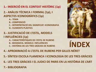 1.- INSERCIÓ EN EL CONTEXT HISTÒRIC (1p)
2.- ANÀLISI TÈCNICA I FORMAL (1p), I
ASPECTES ICONOGRÀFICS (1p)
A.- TEMA
B.- COMPOSICIÓ
C.- INTERPRETACIÓ DEL SIGNIFICAT: ICONOGRAFIA
D.- ELEMENTS PLÀSTICS
3.- JUSTIFICACIÓ DE L’ESTIL, MODELS
I INFLUÈNCIES (1p)
A.- CARACTERÍSTIQUES DE L’ESTIL DE RUBENS
B.- BIOGRAFIA. MODELS I INFLUÈNCIES
C.- HISTÒRIA DE LES TRES GRÀCIES DE RUBENS
4.- APROXIMACIÓ A L’ESTIL DE RUBENS PER GILLES NÉRET
5.- SÍNTESI ESCOLA FLAMENCA I ICONOLOGIA DE LES TRES GRÀCIES
6.- LES TRES GRÀCIES I EL JUDICI DE PARIS EN LA HISTÒRIA DE L’ART
7.- BIBLIOGRAFIA
ÍNDEX
 