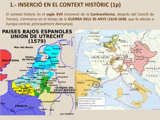 El context històric és el segle XVII (moment de la Contrareforma, després del Concili de
Trento), s’emmarca en el temps de la GUERRA DELS 30 ANYS (1618-1648, que fa afectar a
Europa central, principalment Alemanya).
1.- INSERCIÓ EN EL CONTEXT HISTÒRIC (1p)
 