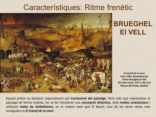 El triomf de la mort
(vers 1562, Renaixement)
Pieter Brueghel el Vell
Oli sobre taula (117 x 162 cm)
Museu del Prado, Madrid
Característiques: Ritme frenètic
Aquest pintor va destacar especialment pel tractament del paisatge. Però més que representar el
paisatge de forma realista, ho va fer introduint una concepció dinàmica, amb moltes ondulacions i
utilitzant molts de simbolismes, en el mateix camí que El Bosch. Una de les seves obres més
conegudes és El triomf de la mort.
BRUEGHEL
El VELL
 