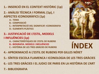 1.- INSERCIÓ EN EL CONTEXT HISTÒRIC (1p)
2.- ANÀLISI TÈCNICA I FORMAL (1p), I
ASPECTES ICONOGRÀFICS (1p)
A.- TEMA
B.- COMPOSICIÓ
C.- INTERPRETACIÓ DEL SIGNIFICAT: ICONOGRAFIA
D.- ELEMENTS PLÀSTICS
3.- JUSTIFICACIÓ DE L’ESTIL, MODELS
I INFLUÈNCIES (1p)
A.- CARACTERÍSTIQUES DE L’ESTIL DE RUBENS
B.- BIOGRAFIA. MODELS I INFLUÈNCIES
C.- HISTÒRIA DE LES TRES GRÀCIES DE RUBENS
4.- APROXIMACIÓ A L’ESTIL DE RUBENS PER GILLES NÉRET
5.- SÍNTESI ESCOLA FLAMENCA I ICONOLOGIA DE LES TRES GRÀCIES
6.- LES TRES GRÀCIES I EL JUDICI DE PARIS EN LA HISTÒRIA DE L’ART
7.- BIBLIOGRAFIA
ÍNDEX
 