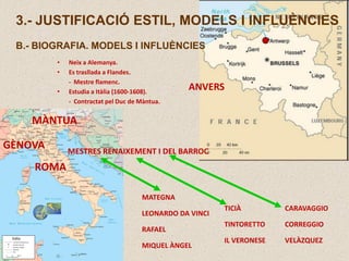 ANVERS
3.- JUSTIFICACIÓ ESTIL, MODELS I INFLUÈNCIES
B.- BIOGRAFIA. MODELS I INFLUÈNCIES
• Neix a Alemanya.
• Es trasllada a Flandes.
- Mestre flamenc.
• Estudia a Itàlia (1600-1608).
- Contractat pel Duc de Màntua.
MÀNTUA
GÈNOVA
ROMA
MATEGNA
LEONARDO DA VINCI
RAFAEL
MIQUEL ÀNGEL
CARAVAGGIO
CORREGGIO
VELÀZQUEZ
MESTRES RENAIXEMENT I DEL BARROC
TICIÀ
TINTORETTO
IL VERONESE
 