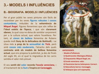 3.- MODELS I INFLUÈNCIES
B.- BIOGRAFIA. MODELS I INFLUÈNCIES
Per al gran públic les seves pintures són fàcils de
reconèixer per les seves figures robustes i cossos
contundents, imbuïdes de la vehemència de
Miquel Àngel. Figures femenines que són reflex de
l’ideal estètic de l’època, i que són clarament
obeses, la qual cosa no deixa de semblar sorprenent
per a la cultura actual, que valora l’esveltesa. Per
tant, el cànon de bellesa femenina de Rubens
queda molt lluny de la delicadesa de Botticelli, i se
situa més a prop de la sensualitat de Ticià, però
amb cossos més exuberants, l’atractiu dels quals
contrasta amb els models de bellesa femenina
actual, que ens proposa la publicitat, ja des de finals
del segle XX, en el qual la migradesa de les carns
sembla el valor més preuat.
El seu sentit del color recorda l’escola veneciana, i
el tractament de la llum s’inspira en Caravaggio.
• ANTECEDENTS
- Models d’influència
1) Quattrocento: Mantegna (Pàdua).
2) Cinquecento: Miquel Àngel, etc.
3) Escola veneciana: color.
4) Classicisme barroc bolonyesos: Carracci.
5) Naturalisme barroc: Caravaggio.
6) Velázquez (pas cort espanyola).
 