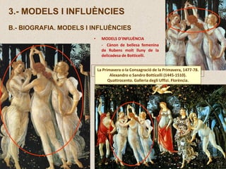 3.- MODELS I INFLUÈNCIES
B.- BIOGRAFIA. MODELS I INFLUÈNCIES
La Primavera o la Consagració de la Primavera, 1477-78.
Alexandro o Sandro Botticelli (1445-1510).
Quattrocento. Galleria degli Uffizi. Florència.
• MODELS D’INFLUÈNCIA
- Cànon de bellesa femenina
de Rubens molt lluny de la
delicadesa de Botticelli.
 