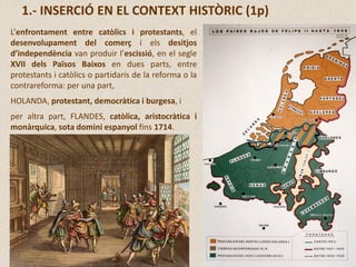 1.- INSERCIÓ EN EL CONTEXT HISTÒRIC (1p)
L’enfrontament entre catòlics i protestants, el
desenvolupament del comerç i els desitjos
d’independència van produir l’escissió, en el segle
XVII dels Països Baixos en dues parts, entre
protestants i catòlics o partidaris de la reforma o la
contrareforma: per una part,
HOLANDA, protestant, democràtica i burgesa, i
per altra part, FLANDES, catòlica, aristocràtica i
monàrquica, sota domini espanyol fins 1714.
 