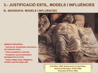 3.- JUSTIFICACIÓ ESTIL, MODELS I INFLUÈNCIES
B.- BIOGRAFIA. MODELS I INFLUÈNCIES
Crist Mort, 1490. Quattrocento. Escola Pàdua.
Andrea de Mantegna (1430-1506).
Pinacoteca di Brera. Milà.
• MODELS D’INFLUÈNCIA
- Punt de vist: Grandiositat i dramatisme
(no imprimeix color).
- Pintura escultòrica: austeritat.
- Perspectiva: escorç extraordinari
(protagonisme cos inert).
- Rostres afligits Verge i Magdalena
semblen superflus (segon pla).
 