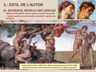 3.- ESTIL DE L’AUTOR
B.- BIOGRAFIA. MODELS I INFLUÈNCIES
Volta Capella Sixtina, 1508-1512. Miquel Àngel Buonarrotti (1475-1564).
Vaticà: Escenes de la Gènesi (des de la Creació fins el Diluvi Universal).
• MODELS D’INFLUÈNCIA: El pecat original i l’expulsió del paradís.
- Estudis anatòmics: monumentalitat, volumetria i opulència de
les figures.
 
