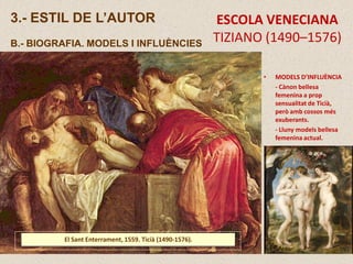 ESCOLA VENECIANA
TIZIANO (1490–1576)
3.- ESTIL DE L’AUTOR
B.- BIOGRAFIA. MODELS I INFLUÈNCIES
El Sant Enterrament, 1559. Ticià (1490-1576).
• MODELS D’INFLUÈNCIA
- Cànon bellesa
femenina a prop
sensualitat de Ticià,
però amb cossos més
exuberants.
- Lluny models bellesa
femenina actual.
 