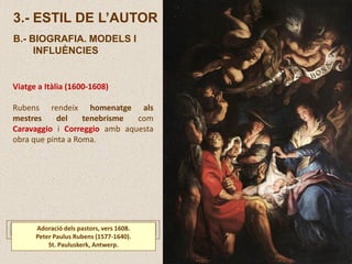 Viatge a Itàlia (1600-1608)
Rubens rendeix homenatge als
mestres del tenebrisme com
Caravaggio i Correggio amb aquesta
obra que pinta a Roma.
3.- ESTIL DE L’AUTOR
B.- BIOGRAFIA. MODELS I
INFLUÈNCIES
Adoració dels pastors, vers 1608.
Peter Paulus Rubens (1577-1640).
St. Pauluskerk, Antwerp.
 