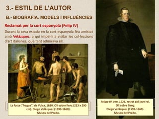 Durant la seva estada en la cort espanyola féu amistat
amb Velázquez, a qui impel·lí a visitar les col·leccions
d’art italianes, que tant admirava ell.
Reclamat per la cort espanyola (Felip IV)
La forja (“fragua”) de Vulcà, 1630. Oli sobre llenç (223 x 290
cm). Diego Velázquez (1599-1660).
Museu del Prado.
Felipe IV, vers 1626, retrat del jove rei.
Oli sobre llenç.
Diego Velázquez (1599-1660).
Museu del Prado.
3.- ESTIL DE L’AUTOR
B.- BIOGRAFIA. MODELS I INFLUÈNCIES
 