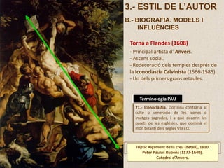 3.- ESTIL DE L’AUTOR
B.- BIOGRAFIA. MODELS I
INFLUÈNCIES
Torna a Flandes (1608)
- Principal artista d' Anvers.
- Ascens social.
- Redecoració dels temples després de
la Iconoclàstia Calvinista (1566-1585).
- Un dels primers grans retaules.
71.- Iconoclàstia. Doctrina contrària al
culte o veneració de les icones o
imatges sagrades, i a què decorin les
parets de les esglésies, que dominà el
món bizantí dels segles VIII i IX.
Terminologia PAU
Tríptic Alçament de la creu (detall), 1610.
Peter Paulus Rubens (1577-1640).
Catedral d’Anvers.
 