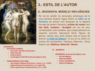 3.- ESTIL DE L’AUTOR
A.- BIOGRAFIA. MODELS I INFLUÈNCIES
Per tal de satisfer les demandes pictòriques de la
seva clientela, Rubens hagué d’obrir un taller, on es
formaren els pintors més destacats de la següent
fornada de pintors flamencs; artistes de renom com
Van Dyck, Jordaens i Brueghel van ser els seus
col·laboradors més notables, que s’especialitzaren en
aspectes concrets (decoració floral, figures de
gènere, retrats, etc), però sempre sota la marca de
pintura “a l’estil de Rubens”. El seu art va influir en
artistes de concepcions i èpoques diferents, i força
dispars com Watteau, Delacroix i Renoir.
A) BIOGRAFIA
• DIPLOMÀTIC. Al servei de noblesa i reis:
– Duc de Màntua.
– Maria de Mèdici.
– Carles I d'Anglaterra.
– Felip IV d'Espanya.
A) BIOGRAFIA
• FRUCTÍFERA CARRERA:
– Gran taller amb 200 col·laboradors.
– Anton Van Dyk.
– Jacob Jordaens.
– Jan Brueghel el Vell (fill de Pieter Brueghel el Vell).
• TRANSCENDÈNCIA SEVA OBRA:
– Jean-Antoine Watteau (final barroc i rococó, 1r ¼ s. XVIII).
– Eugène Delacroix (romanticisme, 1a ½ segle XIX).
– Pierre August Renoir (impressionisme, 2a ½ s. XIX).
 