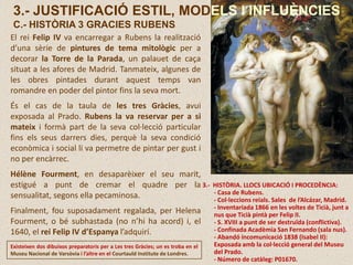 El rei Felip IV va encarregar a Rubens la realització
d’una sèrie de pintures de tema mitològic per a
decorar la Torre de la Parada, un palauet de caça
situat a les afores de Madrid. Tanmateix, algunes de
les obres pintades durant aquest temps van
romandre en poder del pintor fins la seva mort.
És el cas de la taula de les tres Gràcies, avui
exposada al Prado. Rubens la va reservar per a si
mateix i formà part de la seva col·lecció particular
fins els seus darrers dies, perquè la seva condició
econòmica i social li va permetre de pintar per gust i
no per encàrrec.
Hélène Fourment, en desaparèixer el seu marit,
estigué a punt de cremar el quadre per la
sensualitat, segons ella pecaminosa.
Finalment, fou suposadament regalada, per Helena
Fourment, o bé subhastada (no n’hi ha acord) i, el
1640, el rei Felip IV d’Espanya l’adquirí.
3.- HISTÒRIA. LLOCS UBICACIÓ I PROCEDÈNCIA:
- Casa de Rubens.
- Col·leccions reials. Sales de l’Alcázar, Madrid.
- Inventariada 1866 en les voltes de Ticià, junt a
nus que Ticià pintà per Felip II.
- S. XVIII a punt de ser destruïda (conflictiva).
- Confinada Acadèmia San Fernando (sala nus).
- Abandó incomunicació 1838 (Isabel II):
Exposada amb la col·lecció general del Museu
del Prado.
- Número de catàleg: P01670.
Existeixen dos dibuixos preparatoris per a Les tres Gràcies; un es troba en el
Museu Nacional de Varsòvia i l’altre en el Courtauld Institute de Londres.
3.- JUSTIFICACIÓ ESTIL, MODELS I INFLUÈNCIES
C.- HISTÒRIA 3 GRACIES RUBENS
 