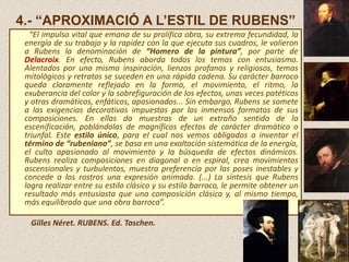 “El impulso vital que emana de su prolífica obra, su extrema fecundidad, la
energía de su trabajo y la rapidez con la que ejecuta sus cuadros, le valieron
a Rubens la denominación de “Homero de la pintura”, por parte de
Delacroix. En efecto, Rubens aborda todos los temas con entusiasmo.
Alentados por una misma inspiración, lienzos profanos y religiosos, temas
mitológicos y retratos se suceden en una rápida cadena. Su carácter barroco
queda claramente reflejado en la forma, el movimiento, el ritmo, la
exuberancia del color y la sobrefiguración de los efectos, unas veces patéticos
y otras dramáticos, enfáticos, apasionados... Sin embargo, Rubens se somete
a las exigencias decorativas impuestas por los inmensos formatos de sus
composiciones. En ellas da muestras de un extraño sentido de la
escenificación, poblándolas de magníficos efectos de carácter dramático o
triunfal. Este estilo único, para el cual nos vemos obligados a inventar el
término de “rubeniano”, se basa en una exaltación sistemática de la energía,
el culto apasionado al movimiento y la búsqueda de efectos dinámicos.
Rubens realiza composiciones en diagonal o en espiral, crea movimientos
ascensionales y turbulentos, muestra preferencia por las poses inestables y
concede a los rostros una expresión animada. (...) La síntesis que Rubens
logra realizar entre su estilo clásico y su estilo barroco, le permite obtener un
resultado más entusiasta que una composición clásica y, al mismo tiempo,
más equilibrado que una obra barroca”.
Gilles Néret. RUBENS. Ed. Taschen.
4.- “APROXIMACIÓ A L’ESTIL DE RUBENS”
 