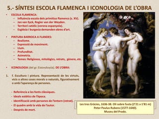 • ICONOLOGIA (del gr. Εἰκονολογία). DE L’OBRA:
1. f. Escultura i pintura. Representació de les virtuts,
vicis o altres coses morals o naturals, figurativament
o amb l’aparença de persones.
- Referència a les fonts clàssiques.
- Ideals estètics de l’època.
- Identificació amb persones de l’entorn (retrat).
- El quadre amb la vida de l’autor.
- Després de mort.
5.- SÍNTESI ESCOLA FLAMENCA I ICONOLOGIA DE L’OBRA
• ESCOLA FLAMENCA:
– Influència escola dels primitius flamencs (s. XV).
– Jan van Eyck, Rogier van der Weyden.
– Territori catòlic (corona espanyola).
– Església i burgesia demanden obres d’art.
• PINTURA BARROCA A FLANDES:
– Realisme.
– Expressió de moviment.
– Llum.
– Profunditat.
– Asimetria.
– Temes: Religiosos, mitològics, retrats, gènere, etc.
Les tres Gràcies, 1636-38. Oli sobre fusta (2’21 x 1’81 m)
Peter Paulus Rubens (1577-1640).
Museu del Prado.
 