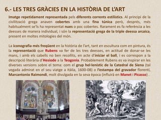 Imatge repetidament representada pels diferents corrents estilístics. Al principi de la
civilització grega anaven cobertes amb una fina túnica però, després, més
habitualment se’ls ha representat nues o poc cobertes. Rarament es fa referència a les
deesses de manera individual, i són la representació grega de la triple deessa arcaica,
present en moltes mitologies del món.
La iconografia més freqüent en la història de l’art, tant en escultura com en pintura, és
la representació que Rubens va fer de les tres deesses, en actitud de donar-se les
mans, i amb els cabells no ben recollits, en acte d’iniciar el ball, i es correspon a la
descripció literària d’Hesiode a la Teogonia. Probablement Rubens es va inspirar en les
diverses versions sobre el tema: com el grup hel·lenístic de la Catedral de Siena (tal
vegada admirat en el seu viatge a Itàlia, 1600-08) o l’estampa del gravador florentí,
Marcantonio Raimondi, molt divulgada en la seva època (influirà en Manet i Picasso) .
6.- LES TRES GRÀCIES EN LA HISTÒRIA DE L’ART
 