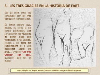 Cova d’Angles sur Anglin, Vienne (Poitou-Charentes, França). Paleolític superior.
6.- LES TRES GRÀCIES EN LA HISTÒRIA DE L’ART
Des de molt antic, les
conegudes com les Tres
Venus són representades.
És difícil creure que,
llavors, es creés ja un
cànon premeditat, pot
ser pintaven les reunions
de dones nues que
visionaven o, tal vegada,
respon a un desig del
subconscient o a una
necessitat social de
grup,... Emperò “Les tres
Gràcies“ són aquí,
qualsevol que fos el
motiu.
 