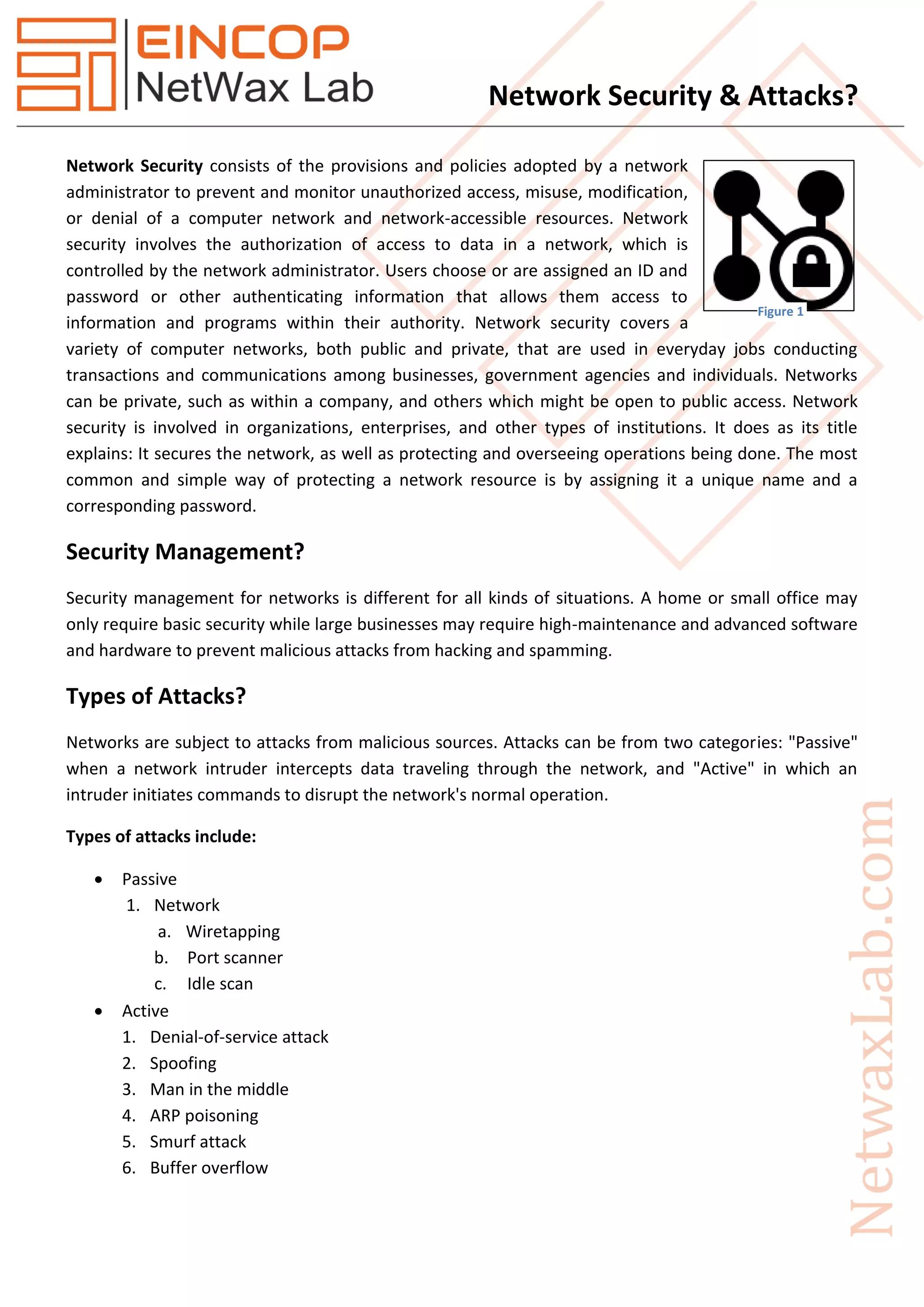 Network Security & Attacks?
Network Security consists of the provisions and policies adopted by a network
administrator to prevent and monitor unauthorized access, misuse, modification,
or denial of a computer network and network-accessible resources. Network
security involves the authorization of access to data in a network, which is
controlled by the network administrator. Users choose or are assigned an ID and
password or other authenticating information that allows them access to
information and programs within their authority. Network security covers a
variety of computer networks, both public and private, that are used in everyday jobs conducting
transactions and communications among businesses, government agencies and individuals. Networks
can be private, such as within a company, and others which might be open to public access. Network
security is involved in organizations, enterprises, and other types of institutions. It does as its title
explains: It secures the network, as well as protecting and overseeing operations being done. The most
common and simple way of protecting a network resource is by assigning it a unique name and a
corresponding password.
Security Management?
Security management for networks is different for all kinds of situations. A home or small office may
only require basic security while large businesses may require high-maintenance and advanced software
and hardware to prevent malicious attacks from hacking and spamming.
Types of Attacks?
Networks are subject to attacks from malicious sources. Attacks can be from two categories: "Passive"
when a network intruder intercepts data traveling through the network, and "Active" in which an
intruder initiates commands to disrupt the network's normal operation.
Types of attacks include:
 Passive
1. Network
a. Wiretapping
b. Port scanner
c. Idle scan
 Active
1. Denial-of-service attack
2. Spoofing
3. Man in the middle
4. ARP poisoning
5. Smurf attack
6. Buffer overflow
Figure 1
 