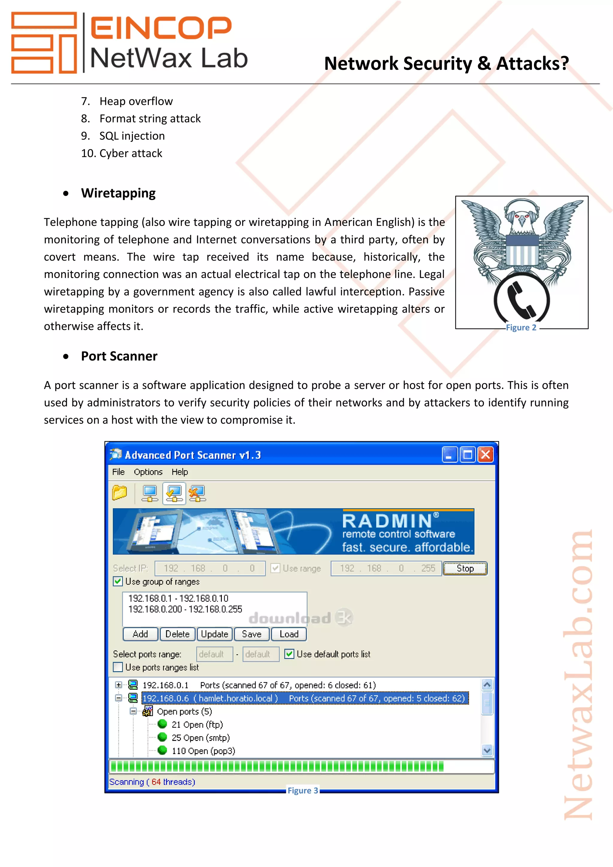 Network Security & Attacks?
7. Heap overflow
8. Format string attack
9. SQL injection
10. Cyber attack
 Wiretapping
Telephone tapping (also wire tapping or wiretapping in American English) is the
monitoring of telephone and Internet conversations by a third party, often by
covert means. The wire tap received its name because, historically, the
monitoring connection was an actual electrical tap on the telephone line. Legal
wiretapping by a government agency is also called lawful interception. Passive
wiretapping monitors or records the traffic, while active wiretapping alters or
otherwise affects it.
 Port Scanner
A port scanner is a software application designed to probe a server or host for open ports. This is often
used by administrators to verify security policies of their networks and by attackers to identify running
services on a host with the view to compromise it.
Figure 2
Figure 3
 