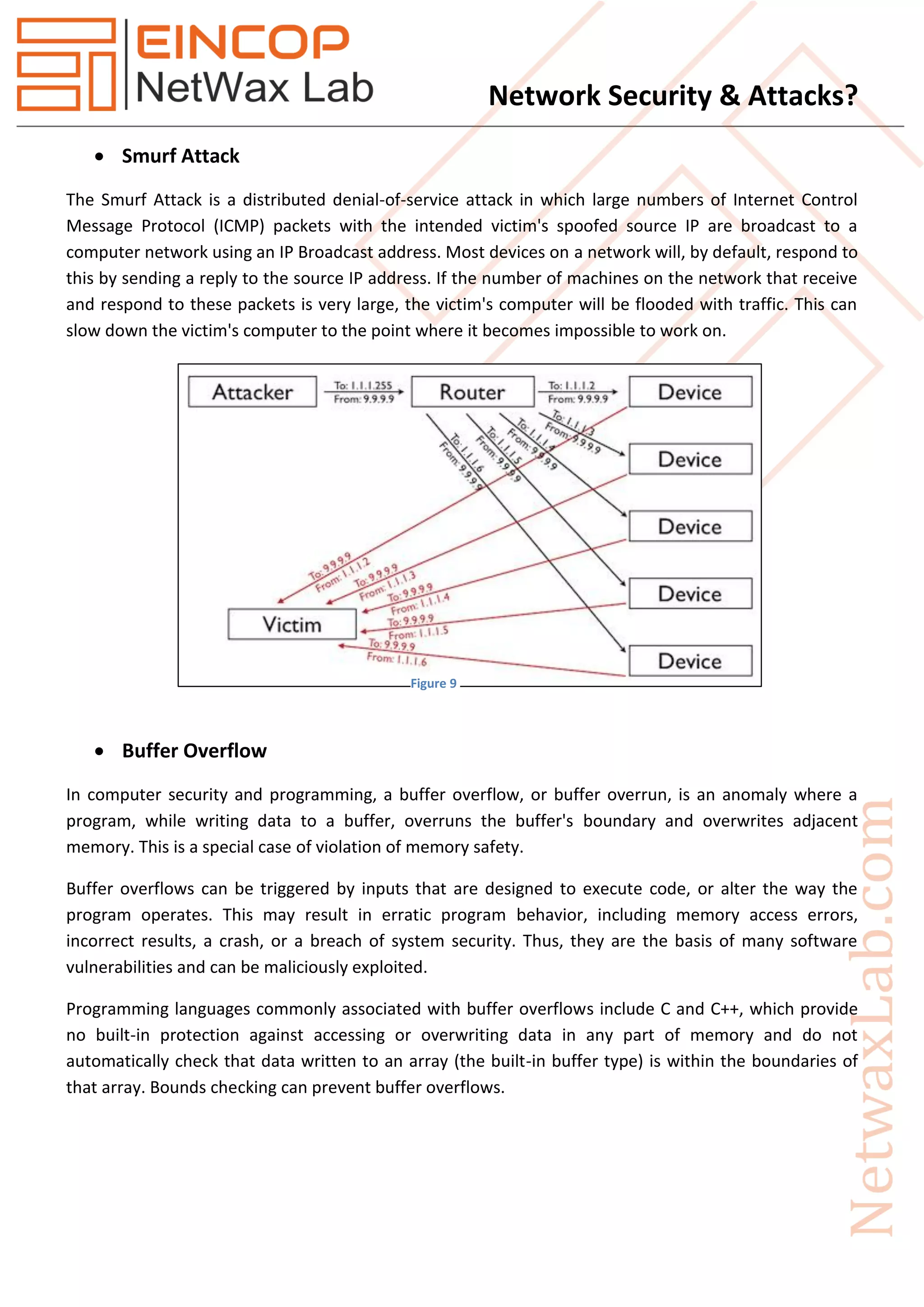 Network Security & Attacks?
 Smurf Attack
The Smurf Attack is a distributed denial-of-service attack in which large numbers of Internet Control
Message Protocol (ICMP) packets with the intended victim's spoofed source IP are broadcast to a
computer network using an IP Broadcast address. Most devices on a network will, by default, respond to
this by sending a reply to the source IP address. If the number of machines on the network that receive
and respond to these packets is very large, the victim's computer will be flooded with traffic. This can
slow down the victim's computer to the point where it becomes impossible to work on.
 Buffer Overflow
In computer security and programming, a buffer overflow, or buffer overrun, is an anomaly where a
program, while writing data to a buffer, overruns the buffer's boundary and overwrites adjacent
memory. This is a special case of violation of memory safety.
Buffer overflows can be triggered by inputs that are designed to execute code, or alter the way the
program operates. This may result in erratic program behavior, including memory access errors,
incorrect results, a crash, or a breach of system security. Thus, they are the basis of many software
vulnerabilities and can be maliciously exploited.
Programming languages commonly associated with buffer overflows include C and C++, which provide
no built-in protection against accessing or overwriting data in any part of memory and do not
automatically check that data written to an array (the built-in buffer type) is within the boundaries of
that array. Bounds checking can prevent buffer overflows.
Figure 9
 