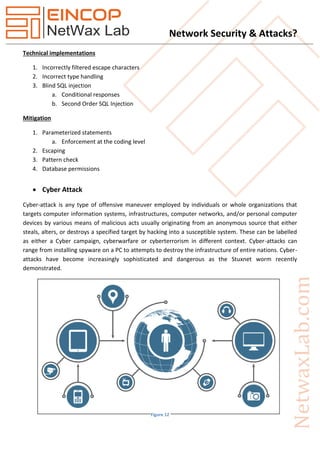 Network Security & Attacks?
Technical implementations
1. Incorrectly filtered escape characters
2. Incorrect type handling
3. Blind SQL injection
a. Conditional responses
b. Second Order SQL Injection
Mitigation
1. Parameterized statements
a. Enforcement at the coding level
2. Escaping
3. Pattern check
4. Database permissions
 Cyber Attack
Cyber-attack is any type of offensive maneuver employed by individuals or whole organizations that
targets computer information systems, infrastructures, computer networks, and/or personal computer
devices by various means of malicious acts usually originating from an anonymous source that either
steals, alters, or destroys a specified target by hacking into a susceptible system. These can be labelled
as either a Cyber campaign, cyberwarfare or cyberterrorism in different context. Cyber-attacks can
range from installing spyware on a PC to attempts to destroy the infrastructure of entire nations. Cyber-
attacks have become increasingly sophisticated and dangerous as the Stuxnet worm recently
demonstrated.
Figure 12
 