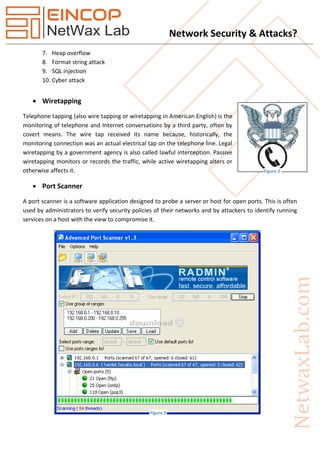 Network Security & Attacks?
7. Heap overflow
8. Format string attack
9. SQL injection
10. Cyber attack
 Wiretapping
Telephone tapping (also wire tapping or wiretapping in American English) is the
monitoring of telephone and Internet conversations by a third party, often by
covert means. The wire tap received its name because, historically, the
monitoring connection was an actual electrical tap on the telephone line. Legal
wiretapping by a government agency is also called lawful interception. Passive
wiretapping monitors or records the traffic, while active wiretapping alters or
otherwise affects it.
 Port Scanner
A port scanner is a software application designed to probe a server or host for open ports. This is often
used by administrators to verify security policies of their networks and by attackers to identify running
services on a host with the view to compromise it.
Figure 2
Figure 3
 