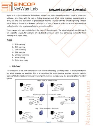 Network Security & Attacks?
A port scan or portscan can be defined as a process that sends client requests to a range of server port
addresses on a host, with the goal of finding an active port. While not a nefarious process in and of
itself, it is one used by hackers to probe target machine services with the aim of exploiting a known
vulnerability of that service. However the majority of uses of a port scan are not attacks and are simple
probes to determine services available on a remote machine.
To portsweep is to scan multiple hosts for a specific listening port. The latter is typically used to search
for a specific service, for example, an SQL-based computer worm may portsweep looking for hosts
listening on TCP port 1433.
Types
1. TCP scanning
2. SYN scanning
3. UDP scanning
4. ACK scanning
5. Window scanning
6. FIN scanning
7. Other scan types
 Idle Scan
The idle scan is a TCP port scan method that consists of sending spoofed packets to a computer to find
out what services are available. This is accomplished by impersonating another computer called a
"zombie" (that is not transmitting or receiving information) and observing the behavior of the ''zombie''
system.
Figure 4
 