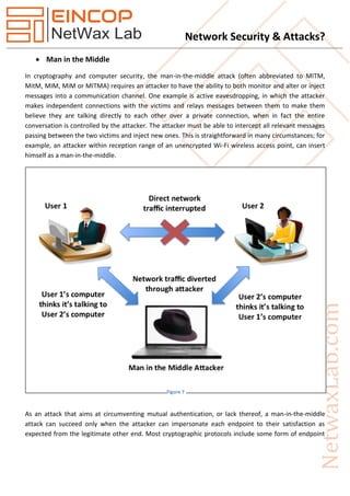 Network Security & Attacks?
 Man in the Middle
In cryptography and computer security, the man-in-the-middle attack (often abbreviated to MITM,
MitM, MIM, MiM or MITMA) requires an attacker to have the ability to both monitor and alter or inject
messages into a communication channel. One example is active eavesdropping, in which the attacker
makes independent connections with the victims and relays messages between them to make them
believe they are talking directly to each other over a private connection, when in fact the entire
conversation is controlled by the attacker. The attacker must be able to intercept all relevant messages
passing between the two victims and inject new ones. This is straightforward in many circumstances; for
example, an attacker within reception range of an unencrypted Wi-Fi wireless access point, can insert
himself as a man-in-the-middle.
As an attack that aims at circumventing mutual authentication, or lack thereof, a man-in-the-middle
attack can succeed only when the attacker can impersonate each endpoint to their satisfaction as
expected from the legitimate other end. Most cryptographic protocols include some form of endpoint
Figure 7
 