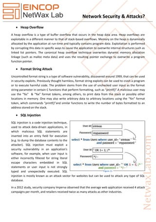 Network Security & Attacks?
 Heap Overflow
A heap overflow is a type of buffer overflow that occurs in the heap data area. Heap overflows are
exploitable in a different manner to that of stack-based overflows. Memory on the heap is dynamically
allocated by the application at run-time and typically contains program data. Exploitation is performed
by corrupting this data in specific ways to cause the application to overwrite internal structures such as
linked list pointers. The canonical heap overflow technique overwrites dynamic memory allocation
linkage (such as malloc meta data) and uses the resulting pointer exchange to overwrite a program
function pointer.
 Format String Attack
Uncontrolled format string is a type of software vulnerability, discovered around 1999, that can be used
in security exploits. Previously thought harmless, format string exploits can be used to crash a program
or to execute harmful code. The problem stems from the use of unchecked user input as the format
string parameter in certain C functions that perform formatting, such as “printf()”.A malicious user may
use the “%s” & “%x” format tokens, among others, to print data from the stack or possibly other
locations in memory. One may also write arbitrary data to arbitrary locations using the “%n” format
token, which commands “printf()”and similar functions to write the number of bytes formatted to an
address stored on the stack.
 SQL Injection
SQL injection is a code injection technique,
used to attack data-driven applications, in
which malicious SQL statements are
inserted into an entry field for execution
(e.g. to dump the database contents to the
attacker). SQL injection must exploit a
security vulnerability in an application's
software, for example, when user input is
either incorrectly filtered for string literal
escape characters embedded in SQL
statements or user input is not strongly
typed and unexpectedly executed. SQL
injection is mostly known as an attack vector for websites but can be used to attack any type of SQL
database.
In a 2012 study, security company Imperva observed that the average web application received 4 attack
campaigns per month, and retailers received twice as many attacks as other industries.
Figure 11
 