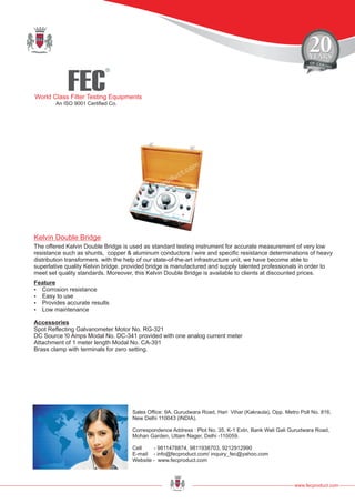 FEC
R
World Class Filter Testing Equipments
An ISO 9001 Certified Co.
www.fecproduct.com
Sales Office: 9A, Gurudwara Road, Hari Vihar (Kakraula), Opp. Metro Poll No. 816,
New Delhi 110043 (INDIA).
Correspondence Address : Plot No. 35, K-1 Extn, Bank Wali Gali Gurudwara Road,
Mohan Garden, Uttam Nager, Delhi -110059.
Cell - 9811478874, 9811938703, 9212912990
E-mail - info@fecproduct.com/ inquiry_fec@yahoo.com
Website - www.fecproduct.com
The offered Kelvin Double Bridge is used as standard testing instrument for accurate measurement of very low
resistance such as shunts, copper & aluminum conductors / wire and specific resistance determinations of heavy
distribution transformers. with the help of our state-of-the-art infrastructure unit, we have become able to
superlative quality Kelvin bridge. provided bridge is manufactured and supply talented professionals in order to
meet set quality standards. Moreover, this Kelvin Double Bridge is available to clients at discounted prices.
Kelvin Double Bridge
Feature
?Corrosion resistance
?Easy to use
?Provides accurate results
?Low maintenance
Accessories
Spot Reflecting Galvanometer Motor No. RG-321
DC Source !0 Amps Modal No. DC-341 provided with one analog current meter
Attachment of 1 meter length Modal No. CA-391
Brass clamp with terminals for zero setting.
 
