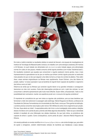 01 de março, 2013
Autor: Teresa Batista | tbbatista
Artigo escrito para a Revista Complexo Magazine | Saúde: Bem-estar e Nutrição
Website pessoal: http://tbbatista.pt
De modo a melhor entender os resultados obtidos no estudo de Harvard, uma equipa de investigadores do
Instituto de Tecnologia de Massachusetts conduziu um trabalho com camundongos (roedores) (40 machos
e 40 fêmeas), na qual metade era alimentada com fast food e a outra metade seguia uma alimentação
normal. Em cada um dos grupos, metade consumiu ainda iogurte probiótico (com muitas “bactérias boas”).
Os resultados revelaram que aqueles que consumiram o iogurte acabaram menos gordos, mas o mais
impressionante foi aperceberem-se de que os machos que tinham comido iogurte possuíam os testículos
mais pesados do que os dos que seguiam uma dieta normal ou à base de comida de plástico. Para além
disso, esses animais engravidavam as fêmeas mais rapidamente. Susan Erdman, uma das líderes do
projeto, explica: “a nossa suposição é que as bactérias do iogurte foram capazes de equilibrar o organismo
dos bichos como um todo”.
Observou-se ainda que as fêmeas que comeram iogurte deram à luz grandes ninhadas e conseguiram
desmamar as crias com sucesso. Outra das observações prendeu-se com o pelo dos animais: os que
consumiram o alimento apresentavam pelo muito mais brilhante. Susan refere, entusiasmada, “está aí uma
possibilidade bem animadora: manter uma aparência jovial com o consumo de iogurtes probióticos”.
É importante ter consciência de que nem todos os iogurtes são probióticos, pois as duas bactérias que
fermentam o leite não sobrevivem à passagem pelo estômago. Maricê Nogueira de Oliveira, professora da
Faculdade de Ciências Farmacêuticas da Universidade de São Paulo, avisa que “Para ganhar tal definição,
o produto precisa concentrar essa dupla e pelo menos 100 milhões de outros micro-organismos por porção.
Por isso, fique atento ao rótulo”. A especialista está a dar início a uma investigação onde analisa a relações
desses micróbios com a perda de peso, já tendo sido feitas algumas descobertas. “Sabe-se que a obesidade
também é resultado de uma inflamação nas células intestinais. Ao que tudo indica, os probióticos são
capazes de aliviar o quadro. Como consequência, ocorre perda de peso”, descreve Maricê Nogueira de
Oliveira.
Um estudo publicado na revista científica British Journal of Sports Medicine veio ainda divulgar que, para além
de ajudar a emagrecer, existem determinadas estirpes de bactérias que fortalecem o nosso sistema
 