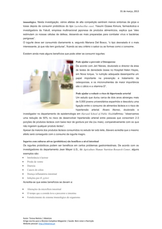 01 de março, 2013
Autor: Teresa Batista | tbbatista
Artigo escrito para a Revista Complexo Magazine | Saúde: Bem-estar e Nutrição
Website pessoal: http://tbbatista.pt
imunológico. Nesta investigação, vários atletas de alta competição sentiram menos sintomas de gripe e
tosse depois de consumir probióticos do tipo Lactobacillus casei. Yasumi Ozawa Kimura, farmacêutica e
investigadora da Yakult, empresa multinacional japonesa de produtos alimentícios, explica que “eles
estimulam zx nossas células de defesa, deixando-as mais preparadas para combater vírus e bactérias
perigosas”.
O iogurte deve ser consumido diariamente e, segundo Mariana Del Bosco, “o tipo desnatado é o mais
interessante, já que não tem gorduras”, ficando ao seu critério o sabor ou as formas como o consome.
Existem ainda mais alguns benefícios que pode obter se consumir iogurtes:
Pode ajudar a prevenir a Osteoporose
De acordo com Jeri Nieves, doutorado e director da área
de testes de densidade óssea no Hospital Helen Hayes,
em Nova Iorque, “a nutrição adequada desempenha um
papel importante na prevenção e tratamento da
osteoporose, e os micronutrientes de maior importância
são o cálcio e a vitamina D”.
Pode ajudar a reduzir o risco de hipertensão arterial
Um estudo que durou cerca de dois anos abrangeu mais
de 5.000 jovens universitários espanhóis e descobriu uma
ligação entre o consumo de alimentos lácteos e o risco de
hipertensão arterial. Alvaro Alonso, doutorado e
investigador no departamento de epistemologia em Harvard School of Public Healthafirmou: “observamos
uma redução de 50% no risco de desenvolver hipertensão arterial entre pessoas que consomem 2-3
porções de produtos lácteos com baixo teor de gordura por dia (ou mais), comparativamente com os que
não ingerem qualquer produto lácteo”.
Apesar da maioria dos produtos lácteos consumidos no estudo ter sido leite, Alavaro acredita que o mesmo
efeito será conseguido com o consumo de iogurte magro.
Iogurtes com culturas ativas (probióticos) são benéficos a nível intestinal
Os iogurtes probióticos podem ser benéficos em certos problemas gastrointestinais. De acordo com os
investigadores do departamento Jean Mayer U.S., do Agriculture Human Nutrition Research Center, alguns
exemplos são:
 Intolerância à lactose
 Prisão de ventre
 Diarreia
 Cancro do cólon
 Doença inflamatória intestinal
 Infeções por H. pylori
Acredita-se que estes benefícios se devam a:
 Alterações da microflora intestinal
 O tempo que a comida leva a percorrer o intestino
 Fortalecimento do sistema imunológico do organismo
 