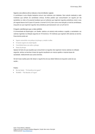 01 de março, 2013
Autor: Teresa Batista | tbbatista
Artigo escrito para a Revista Complexo Magazine | Saúde: Bem-estar e Nutrição
Website pessoal: http://tbbatista.pt
Iogurtes com culturas ativas reduzem o risco de infeções vaginais
A candidíase é uma infeção bastante comum nas mulheres com diabetes. Num estudo realizado a sete
mulheres que sofriam de candidíase crónica, foi-lhes pedido que consumissem um iogurte por dia
(probiótico ou não) e foi possível analisar que as mulheres que ingeriram iogurtes probióticos viram o seu
pH vaginal descer de 6.0 para 4.0 (sendo o normal 4.0-4.5), bem como uma redução a nível de candidíases,
enquanto as que ingeriram iogurtes não probióticos permaneceram com um pH de 6.0.
O iogurte contribui para que se sinta satisfeito
A Universidade de Washington, em Seatle, realizou um estudo onde analisou o apetite, a saciedade e as
calorias ingeridas na refeição seguinte em 16 homens e 16 mulheres que ingeriam 200 calorias ao lanche.
Esse lanche podia ser:
 Iogurte semissólido com pedaços de pêssego e comido à colher
 O mesmo iogurte em estado líquido
 Uma bebida láctea com sabor a pêssego
 Sumo de pêssego
Apesar do facto de que aqueles que consumiram os iogurtes não ingeriram menos calorias na refeição
seguinte, ambos os lanches à base de iogurte resultaram em menos apetite e maiores taxas de
saciedade, relativamente aos outros lanches.
Só tem boas razões para não deixar o iogurte fora da sua dieta! Delicie-se enquanto cuida da sua
saúde…
Fontes:
 Revista Saúde – “Os benefícios do iogurte”
 WebMD – “The Benefits of Yogurt”
 