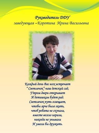 Руководитель ДДУ
заведующая –Коротина Ирина Васильевна
Каждый день Вас всех встречает
“ Светлячок”-наш детский сад,
Утром двери открывает
И детишкам будет рад.
Светлячок путь освещает,
чтобы ярче было жить,
чтоб ребята не скучали,
вместе весело играли,
никогда не унывали
И умели бы дружить.
