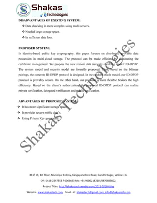 DISADVANTAGES OF EXISTING SYSTEM:
 Data checking in more complex using multi servers.
 Needed large storage space.
 In sufficient data loss.
PROPOSED SYSTEM:
In identity-based public key cryptography, this paper focuses on distributed provable data
possession in multi-cloud storage. The protocol can be made efficient by eliminating the
certificate management. We propose the new remote data integrity checking model: ID-DPDP.
The system model and security model are formally proposed. Then, based on the bilinear
pairings, the concrete ID-DPDP protocol is designed. In the random oracle model, our ID-DPDP
protocol is provably secure. On the other hand, our protocol is more flexible besides the high
efficiency. Based on the client’s authorization, the proposed ID-DPDP protocol can realize
private verification, delegated verification and public verification.
ADVANTAGES OF PROPOSED SYSTEM:
 It has more significant storage space.
 It provides secure public data’s.
 Using Private Key generation.
#13/ 19, 1st Floor, Municipal Colony, Kangayanellore Road, Gandhi Nagar, vellore – 6.
Off: 0416-2247353 / 6066663 Mo: +91 9500218218 /8870603602,
Project Titles: http://shakastech.weebly.com/2015-2016-titles
Website: www.shakastech.com, Email - id: shakastech@gmail.com, info@shakastech.com
 