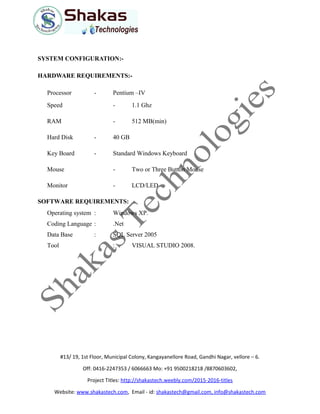 SYSTEM CONFIGURATION:-
HARDWARE REQUIREMENTS:-
Processor - Pentium –IV
Speed - 1.1 Ghz
RAM - 512 MB(min)
Hard Disk - 40 GB
Key Board - Standard Windows Keyboard
Mouse - Two or Three Button Mouse
Monitor - LCD/LED
SOFTWARE REQUIREMENTS:
Operating system : Windows XP.
Coding Language : .Net
Data Base : SQL Server 2005
Tool : VISUAL STUDIO 2008.
#13/ 19, 1st Floor, Municipal Colony, Kangayanellore Road, Gandhi Nagar, vellore – 6.
Off: 0416-2247353 / 6066663 Mo: +91 9500218218 /8870603602,
Project Titles: http://shakastech.weebly.com/2015-2016-titles
Website: www.shakastech.com, Email - id: shakastech@gmail.com, info@shakastech.com
 