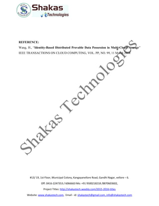 REFERENCE:
Wang, H., “Identity-Based Distributed Provable Data Possession in Multi-Cloud Storage”
IEEE TRANSACTIONS ON CLOUD COMPUTING, VOL. PP, NO. 99, 11 March 2014
#13/ 19, 1st Floor, Municipal Colony, Kangayanellore Road, Gandhi Nagar, vellore – 6.
Off: 0416-2247353 / 6066663 Mo: +91 9500218218 /8870603602,
Project Titles: http://shakastech.weebly.com/2015-2016-titles
Website: www.shakastech.com, Email - id: shakastech@gmail.com, info@shakastech.com
 