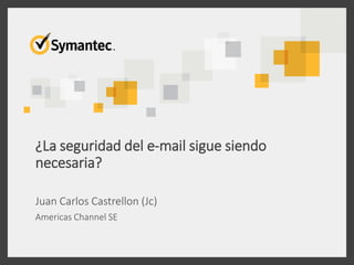 ¿La seguridad del e-mail sigue siendo
necesaria?
Juan Carlos Castrellon (Jc)
Americas Channel SE
 