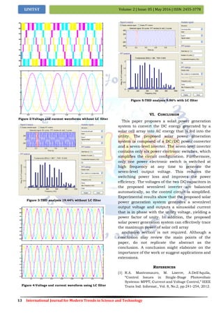 13 International Journal for Modern Trends in Science and Technology
Volume: 2 | Issue: 05 | May 2016 | ISSN: 2455-3778IJMTST
Figure 2:Voltage and current waveforms without LC filter
Figure 3:THD analysis 19.44% without LC filter
Figure 4:Voltage and current waveform using LC filter
Figure 5:THD analysis 5.56% with LC filter
VI. CONCLUSION
This paper proposes a solar power generation
system to convert the DC energy generated by a
solar cell array into AC energy that is fed into the
utility. The proposed solar power generation
system is composed of a DC/DC power converter
and a seven-level inverter. The seven-level inverter
contains only six power electronic switches, which
simplifies the circuit configuration. Furthermore,
only one power electronic switch is switched at
high frequency at any time to generate the
seven-level output voltage. This reduces the
switching power loss and improves the power
efficiency. The voltages of the two DC capacitors in
the proposed sevenlevel inverter are balanced
automatically, so the control circuit is simplified.
Experimental results show that the proposed solar
power generation system generates a sevenlevel
output voltage and outputs a sinusoidal current
that is in phase with the utility voltage, yielding a
power factor of unity. In addition, the proposed
solar power generation system can effectively trace
the maximum power of solar cell array
onclusion section is not required. Although a
conclusion may review the main points of the
paper, do not replicate the abstract as the
conclusion. A conclusion might elaborate on the
importance of the work or suggest applications and
extensions.
REFERENCES
[1] R.A. Mastromauro, M. Liserre, A.Dell'Aquila,
“Control Issues in Single-Stage Photovoltaic
Systems: MPPT, Current and Voltage Control,” IEEE
Trans Ind. Informat., Vol. 8, No.2, pp.241-254, 2012.
0 0.2 0.4 0.6 0.8 1
-400
-200
0
200
400
Selected signal: 50 cycles. FFT window (in red): 2 cycles
Time (s)
0 200 400 600 800 1000
0
0.5
1
1.5
2
Frequency (Hz)
Fundamental (50Hz) = 386 , THD= 5.56%
Mag(%ofFundamental)
 