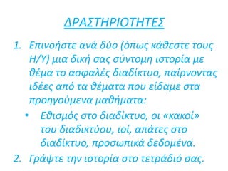 ΔΡΑΣΤΗΡΙΟΤΗΤΕΣ
1. Επινοήστε ανά δύο (όπως κάθεστε τους
Η/Υ) μια δική σας σύντομη ιστορία με
θέμα το ασφαλές διαδίκτυο, παίρνοντας
ιδέες από τα θέματα που είδαμε στα
προηγούμενα μαθήματα:
• Εθισμός στο διαδίκτυο, οι «κακοί»
του διαδικτύου, ιοί, απάτες στο
διαδίκτυο, προσωπικά δεδομένα.
2. Γράψτε την ιστορία στο τετράδιό σας.
 
