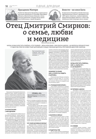 о душе, для души18 28 сентября 2016
№ 39
Отец Дмитрий Смирнов:
о семье, любви
и медицинеВалентинаГогокина,фотоавтора
Когда нужно крестить ребёнка, кто главнее – жена или мама, чем опасна школа – на вопросы оренбургских
студентов ответил известный церковный и общественный деятель протоиерей Дмитрий Смирнов.
Праздник Матери
Рождество Пресвятой Богородицы православные
христиане празднуют 21 сентября. Дева Мария
родилась у благочестивых Иоакима и Анны,
пожилых родителей, которые долгое время
были бездетными, в городе Назарете.
Вместе – во имя Бога
IX евразийские Богородице-Рождественские
образовательные чтения «Оренбуржье 1917
-2017: уроки столетия», главный церковно-
общественный форум области, в этом году
объединили более полутора тысяч человек.
Справка «ОН»
Мультимедийный блог протоиерея
Дмитрия Смирнова: dimitrysmirnov.
ru/blog/
ПредседательПатриаршейкомиссиипо
вопросам семьи, защиты материнства и
детства, сопредседатель Церковно-обще-
ственногосоветапобиомедицинскойэтике
МосковскойпатриархиипротоиерейДми-
трийСмирновсталоднимизпочётныхго-
стейIXмежрегиональныхБогородице-Рож-
дественских образовательных чтений. Он
встретился со студентами Оренбургского
государственного медицинского универ-
ситета и ответил на вопросы, волнующие
умы будущих докторов.
О разногласиях
с Минздравом
– У нас с медицинским сообществом по
большинству вопросов – полное единство.
Но есть и чрезвычайно серьёзные разно-
гласия, среди них – отношение к абортам
и экстракорпоральному оплодотворению.
С1920года,когдаЛенин,ужеполумёрт-
вый,подписалразрешениенааборты,было
убито несколько населений страны. Даже
возниклотакоеявление,котороеназывают
абортивным сознанием: ни подросток, ни
женщина,нимужчина,нипенсионеркане
видятничегоплохоговабортах,врезульта-
те которых ежегодно погибают миллионы
людей.Частосвященникислышатотлюдей,
уже зрелых, что те никак не могут освобо-
дитьсяоткошмара,которыйихпреследует,
–чтоониявляютсяубийцамисвоихдетей.
С возрастом это всплывает в сознании и с
этим очень трудно жить.
Почему Церковь против ЭКО: медики
заготавливают несколько зигот, часть из
них подсаживают, а остальные заморажи-
вают либо неизвестно для каких целей
используют. То есть параллельно с одной
процедурой ЭКО совершается несколько
убийств детей. Сейчас учёные приходят к
тому, чтобы брать только одну клетку. Это
замечательно. Но сколько таких клеток
не выживает? Как можно назвать про-
цедуру, при которой гибнут миллионы
людей, вполне приемлемой?
Что такое духовная жизнь?
–Духовнаяжизнь–этожизньвоСвятом
Духе.Человек,позамыслуБожию,существо
духовное. Этим он и отличается от других
оченьнамилюбимыхмлекопитающих.Ду-
ховнаяжизнь–этожизнь,которуючеловек
проводитвотношенияхсОтцомНебесным,
который эту жизнь ему дал: собеседует в
молитве,читаетЕгослова.Ядумаю,вамиз-
вестноимяархиепископаЛукиВойно-Ясе-
нецкого, величайшего русского святого.
Он, несмотря на то, что был заключённым
– тогда все священнослужители, которых,
посчастливойслучайности,нерасстреляли,
сиделивтюрьмахилагерях–написалСта-
лину,чтохочетнафронтеделатьоперации.
Этоархиепископ,получившийСталинскую
премию,основоположникгнойнойхирур-
гии и замечательный человек. Он давно
умерслепымстарцем,нодосихпортворит
чудеса. Вот какая у него была мотивация –
зарплата, звание главного хирурга СССР?
Главной его мотивацией было служение.
Конфликт в храме,
или «Я перестал ходить
в церковь»
– В булочной меня обхамила женщина,
которая за кассой сидит. И с тех пор я
хлеба не ем. Боюсь, как бы в метро так
не случилось! Потому что придётся мне
на велосипеде ездить.
О «гражданском браке»
– Чем человек отличается от коровы?
У человека есть религия. У человека есть
брак. Если хочешь расчеловечиться, с
уровня человека перейти на уровень
млекопитающего, то живи как хочешь, с
кем хочешь и сколько хочешь. В среднем
«пожить вместе» длится 3 - 5 лет. Но если
девушка соглашается на это, она должна
знать, что женятся на ней только в 5 про-
центах случаев из 100. Слишком много для
женитьбы надо. А избалованный совре-
менный молодой человек, воспитанный
бабушкой, потому что мама постоянно
на работе, заточен только на то, чтобы его
кашкой кормили – да пожиже, чтобы даже
не жевать. К каждой женщине, если она
не готова стать по первому свистку чьей-
то «подружкой», а хочет быть материю,
супругой, выстроится очередь из двадцати
претендентов. И она будет выбирать.
О матерях и жёнах
– «Почитай отца и мать свою» и «и при-
лепится к жене своей, и будут два еди-
ною плотью» – эти слова друг другу не
противоречат. Всегда можно, любя свою
жену, прилепившись к ней всем сердцем
и умом, душой и телом, почитать родите-
лей. Другое дело, что муж всегда должен
предпочитать жену, она становится для
него важнее матери.
О родительстве
– Бог не создал человека космонавтом,
водителем локомотива, таксистом, футбо-
листом,директоромшколы,руководителем
кардиологическогоцентра.Онсоздалчело-
векаотцомилиматерью.Это–безусловно.
Этоглавное,чтодолженпривнестичеловек
внашмир,внашувселенную.Алесорубом
илиминистромужеможнобыть,аможнои
небыть.Идетейнужнонацеливатьтолько
на две вещи: быть хорошим отцом и быть
прекрасной матерью.
Когда крестить ребёнка,
или «А, вырастет –
и сам выберет»
–Чтобысделатьправильныйвыбор,нуж-
наинформация.Изчегоонбудетвыбирать?
Если муж и жена ходят в церковь и хотят до-
стичь Царствия Божия, то понятно, что они
хотятэтогоидлясвоихдетей,ипонятно,что
они будут их крестить. Но если родители не
знают, зачем нужно крестить ребёнка, тогда
непонятно,зачемимвообщеэтонужно.Для
того чтобы потом автоматически ходить в
церковь?Ну,автоматическивцерковьиворо-
бьизалетают,ночто-тояневидел,чтобыхоть
одинворобейвдуховнойсеминарииучился.
Креститьлидетей,зависитоттого,какойре-
зультатхотятполучитьродители.
Осторожно: школа!
– Манифест Коммунистической
партии предполагает отмирание се-
мьи, когда все дети отбираются госу-
дарством. От этого возникли такие
странные явления, как детские садики,
прусская школьная система и пионер-
лагеря, вся система государственного
воспитания. И у современной мамы
главная задача – сдать ребёнка в «ка-
меру хранения» – в ясли, сад, школу. И
получается человек, который наполнен
тем, чему его мама с папой не учили. У
нас вот в Москве даже поговорка такая
возникла: «Если хочешь, чтобы сын и
дочь пили, курили и блудили, отдай их
в школу. А если хочешь, чтобы это нача-
лось пораньше, отдай их в детский сад».
И те родители, которые хотят сохранить
своих детей, стараются хотя бы какое-то
время подержать их на домашнем вос-
питании, чтобы психика окрепла, чтобы
ребёнка можно было научить, как вести
себя в обществе, каким тоном нужно раз-
говаривать с мамой, папой и бабушкой,
чтобы оторвать их от гаджетов.
И о любви
– Я женат, правда, недавно – сорок
седьмой год пошёл. И могу засвидетель-
ствовать, что любовь только растёт. А
по-настоящему начинается только лет
через двадцать.
Протоиерей Дмитрий
Смирнов: «Бог создал
человека отцом или
матерью...»
 
