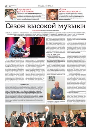 Неделя муз20 28 сентября 2016
№ 39
«Душа,
не знающая меры…»
Под таким девизом в Елабуге состоялись
VIII Международные Цветаевские чтения,
где оренбургская поэтесса Диана Кан была
удостоена литературной премии имени
Марины Цветаевой.
В традициях
русской поэзии
ОренбургскийпоэтВиталий Молчановстал
обладателемспециальнойпремииСоюзароссийских
писателей«Засохранениетрадицийрусской
поэзии»закнигу«Фрески»вредкомжанреэпической
поэзиисдокументальнойсоставляющей.
Сезон высокой музыкиНаталияВеркашанцева,фотоавтораиссайтаОренбургскойфилармонии
Новый, 73-й, сезон в Оренбургской филармонии открылся концертом Национального филармонического оркестра
России под управлением народного артиста СССР Владимира Спивакова. А в качестве солиста выступил юный
пианист Александр Малофеев - восходящая звезда российской исполнительской школы.
Владимиру Спивакову нравится
оренбургская публика
После двух отделений состоялось
ещё одно – из бисов
То, что второй филармонический се-
зон подряд открывает маэстро со своим
прославленным коллективом, похоже,
становится традицией. Как, собствен-
но, и приезд в Оренбург юного виртуоза
Саши Малофеева. Он уже выходил на
нашу сцену в рамках Международного
фестиваля Мстислава Ростроповича и
участвовал в «Оренбургских сезонах Де-
ниса Мацуева». 14-летний пианист имеет
солидный творческий багаж: Александр
играл с ведущими оркестрами России и
ближнего зарубежья. Он стал первым
молодым артистом, который выступил с
сольным концертом во Франции на Меж-
дународном фортепианном фестивале
«La Roque d’Antheron». А два года назад
одержал победу на VIII Международном
юношеском конкурсе имени Чайковско-
го, получив первую премию и Золотую
медаль. В мае 2016 года получил Гран-при
на I Международном конкурсе молодых
пианистов Grand Piano Competition.
У народного артиста СССР, всемирно
известного скрипача и дирижёра Вла-
димира Спивакова тоже своя история
отношений с Оренбургом. Он бывал у нас
и со своим прославленным коллективом
«Виртуозы Москвы», который создал, по
собственному признанию, потому что
«скучно играть одному», и с Националь-
ным филармоническим оркестром Рос-
сии, созданным по Указу Президента.
В первом отделении юный музыкант и
выдающийся коллектив исполнили Кон-
церт № 2 для фортепиано с оркестром
Сергея Рахманинова. Александр Мало-
феев продемонстрировал виртуозную
игру. А ведь ему понадобилась всего
лишь одна репетиция, чтобы «сыграться»
с ведущим симфоническим оркестром
страны. Наградой были бурные овации.
Юный светлоголовый отрок, другого сло-
ва не подберёшь, и седовласый маэстро
- они были на одной волне, волне вели-
кой музыки. И это было незабываемое
зрелище. Во втором отделении концерта
прозвучала Пятая симфония Петра Чай-
ковского.
Зрители так долго не отпускали ар-
тистов, что музыкантам пришлось сы-
грать практически ещё одно отделение,
состоящее из номеров на бис. Музыканты
исполнили «Венгерский танец» из балета
«Лебединое озеро», отрывок из оперы
Дмитрия Шостаковича «Леди Макбет
Мценского уезда», и вальс из балета «Ма-
скарад» Арама Хачатуряна.
Справка «ОН»
Национальный филармонический оркестр России объединил лучших предста-
вителей оркестровой элиты и талантливых молодых музыкантов. С оркестром
сотрудничают и регулярно выступают выдающиеся дирижёры современности,
в том числе постоянные приглашенные дирижёры Джеймс Конлон, Кен-Дэвид
Мазур и Александр Лазарев, а также Кшиштоф Пендерецкий, Владимир
Ашкенази, Отто Тауск, Симон Гауденц, Александр Ведерников, Туган Сохи-
ев, Ян Латам-Кёниг, Юкка-Пекка Сарасте, Джон Нелсон, Мишель Плассон и
другие. Своей важнейшей задачей руководитель оркестра Владимир Спиваков
считает преемственность традиций трёх великих русских дирижёров – Евгения
Мравинского, Кирилла Кондрашина и Евгения Светланова. Изучая партитуры
с пометками этих дирижёров, их аудио- и видеозаписи, оркестр стремится со-
хранить самое ценное из их наследия при формировании своего исполнитель-
ского стиля.
Слушать и слышать
Несколько вопросов маэстро
-ВладимирТеодорович,легкопредста-
витьчувствамолодогодарования,играю-
щегостакимсерьёзныморкестром.Ачто
чувствуете вы, когда в вашем оркестре
играетмолодоедарование?
-Ну,мнекмолодымдарованиямнепри-
выкать. У меня детский фонд, которому
больше 20 лет. Через него прошло больше
20 тысяч талантливых детей. В том числе
и этот мальчик. Мы знаем его лет пять. И
вместесДенисомМацуевымследимзаего
развитием и помогаем всем, чем можем.
Мальчик действительно уникальный. Для
него это колоссальное удовольствие и сча-
стье-сыгратьстакиморкестром.НаЗападе,
чтобыснятьтакойоркестр,нужнозаплатить
тысяч150евро.Чтобыснятьзал,ещёстолько
же. Потом немало заплатить дирижёру и
всемлюдям,которыеобслуживаютзал–ос-
ветителям,настройщикам.Дажестулвыне
можетеподвинутьсами,потомучтозаэтоот-
вечаетчеловек,которыйполучаетденьги.А
здесьмальчикимеетвсёбесплатно.Любовь,
репетиции,хорошееотношение.Ядумаю,он
счастлив.Этобудетдлянеговоспоминание
на всю жизнь. Что касается меня, я очень
внимательно слушал и слышал его. Знаете
как?Каклетучаямышьслышиткомара.
- Как вы репетировали?
- Как таковой репетиции с оркестром
у Саши не было. В Уфе я сел с ним рядом
с партитурой в руках и рассказывал, где
и что надо слушать. У нас очень часто пи-
анисты или скрипачи выучивают свою
строчку и всё. А за этим – море, океан
музыки. Поскольку Саша талантливый
человек,обладаетхорошейскоростьювос-
приятия, он прекрасно всё усвоил. С ор-
кестром только сегодня перед концертом
сыграли. Он счастлив. Приходил ко мне
сегоднядважды.Послепервогоотделения
и после второго.
- Что означает Оренбург в вашем
гастрольном графике?
- Здесь чудесный зал с замечательной
акустикой. Сердечная публика. Отзыв-
чивая. Даже спиной чувствуешь, что
люди не просто слушают, а внимают,
вкушают, следят за развитием событий.
Я почти ровесник вашей филармонии.
Но надеюсь, мы ещё какое-то время про-
существуем в дружбе, любви и согласии.
Саша Малофеев удивляет публику виртуозным исполнением
 